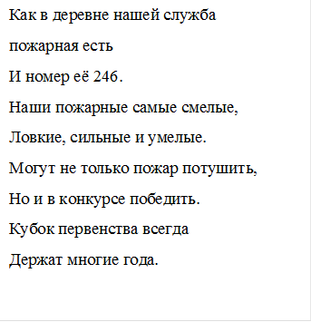 Как в деревне нашей служба 
пожарная есть
И номер её 246.
Наши пожарные самые смелые,
Ловкие, сильные и умелые.
Могут не только пожар потушить,
Но и в конкурсе победить.
Кубок первенства всегда
Держат многие года.


