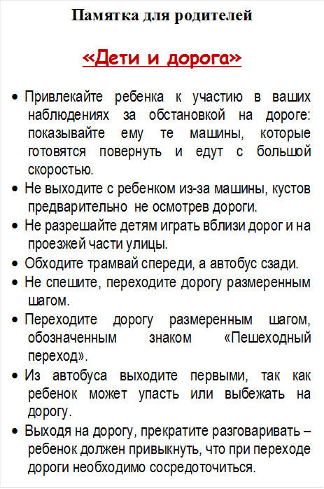 Памятка для родителей

«Дети и дорога»

•	Привлекайте ребенка к участию в ваших наблюдениях за обстановкой на дороге: показывайте ему те машины, которые готовятся повернуть и едут с большой скоростью.
•	Не выходите с ребенком из-за машины, кустов предварительно  не осмотрев дороги.
•	Не разрешайте детям играть вблизи дорог и на проезжей части улицы.
•	Обходите трамвай спереди, а автобус сзади.
•	Не спешите, переходите дорогу размеренным шагом.
•	Переходите дорогу размеренным шагом, обозначенным знаком «Пешеходный переход».
•	Из автобуса выходите первыми, так как ребенок может упасть или выбежать на дорогу.
•	Выходя на дорогу, прекратите разговаривать – ребенок должен привыкнуть, что при переходе дороги необходимо сосредоточиться.













