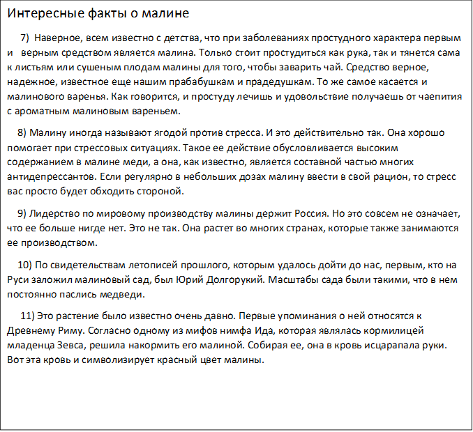 Интересные факты о малине
     7)  Наверное, всем известно с детства, что при заболеваниях простудного характера первым          и   верным средством является малина. Только стоит простудиться как рука, так и тянется сама   к листьям или сушеным плодам малины для того, чтобы заварить чай. Средство верное, надежное, известное еще нашим прабабушкам и прадедушкам. То же самое касается и малинового варенья. Как говорится, и простуду лечишь и удовольствие получаешь от чаепития с ароматным малиновым вареньем.
    8) Малину иногда называют ягодой против стресса. И это действительно так. Она хорошо помогает при стрессовых ситуациях. Такое ее действие обусловливается высоким содержанием в малине меди, а она, как известно, является составной частью многих антидепрессантов. Если регулярно в небольших дозах малину ввести в свой рацион, то стресс вас просто будет обходить стороной.
    9) Лидерство по мировому производству малины держит Россия. Но это совсем не означает, что ее больше нигде нет. Это не так. Она растет во многих странах, которые также занимаются ее производством.
    10) По свидетельствам летописей прошлого, которым удалось дойти до нас, первым, кто на Руси заложил малиновый сад, был Юрий Долгорукий. Масштабы сада были такими, что в нем постоянно паслись медведи.
     11) Это растение было известно очень давно. Первые упоминания о ней относятся к Древнему Риму. Согласно одному из мифов нимфа Ида, которая являлась кормилицей младенца Зевса, решила накормить его малиной. Собирая ее, она в кровь исцарапала руки. Вот эта кровь и символизирует красный цвет малины.
