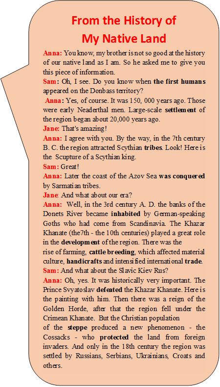 From the History of 
My Native Land
Anna: You know, my brother is not so good at the history of our native land as I am. So he asked me to give you this piece of information.
Sam: Oh, I see. Do you know when the first humans appeared on the Donbass territory?
 Anna: Yes, of course. It was 150, 000 years ago. Those were early Neaderthal men. Large-scale settlement of the region began about 20,000 years ago.
Jane: That's amazing!
Anna: I agree with you. By the way, in the 7th century B. C. the region attracted Scythian tribes. Look! Here is the  Scupture of a Scythian king. 
Sam: Great!
Anna: Later the coast of the Azov Sea was conquered by Sarmatian tribes. 
Jane: And what about our era?
Anna:  Well, in the 3rd century A. D. the banks of the Donets River became inhabited by German-speaking Goths who had come from Scandinavia. The Khazar Khanate (the7th - the 10th centuries) played a great role in the development of the region. There was the 
rise of farming, cattle breeding, which affected material culture, handicrafts and intensified international trade.
Sam: And what about the Slavic Kiev Rus?
Anna: Oh, yes. It was historically very important. The Prince Svyatoslav defeated the Khazar Khanate. Here is the painting with him. Then there was a reign of the Golden Horde, after that the region fell under the Crimean Khanate.  But the Christian population 
of the steppe produced a new phenomenon - the Cossacks - who protected the land from foreign invaders. And only in the 18th century the region was settled by Russians, Serbians, Ukrainians, Croats and others.
