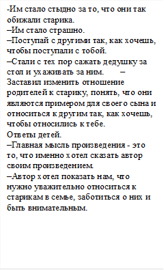 -Им стало стыдно за то, что они так обижали старика.                                                             –Им стало страшно.                                                 –Поступай с другими так, как хочешь, чтобы поступали с тобой.                                         –Стали с тех пор сажать дедушку за стол и ухаживать за ним.       –Заставил изменить отношение родителей к старику, понять, что они являются примером для своего сына и относиться к другим так, как хочешь, чтобы относились к тебе.                   Ответы детей.                                                              –Главная мысль произведения - это то, что именно хотел сказать автор своим произведением.                                    –Автор хотел показать нам, что нужно уважительно относиться к старикам в семье, заботиться о них и быть внимательным.