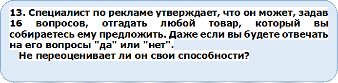 13. Специалист по рекламе утверждает, что он может, задав 16 вопросов, отгадать любой товар, который вы собираетесь ему предложить. Даже если вы будете отвечать на его вопросы "да" или "нет". 
Не переоценивает ли он свои способности?




