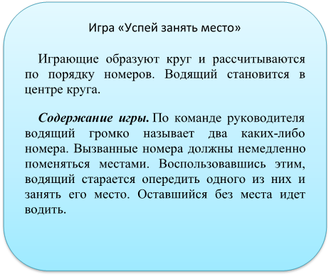 Игра «Успей занять место»
Играющие образуют круг и рассчитываются по порядку номеров. Водящий становится в центре круга.
Содержание игры. По команде руководителя водящий громко называет два каких-либо номера. Вызванные номера должны немедленно поменяться местами. Воспользовавшись этим, водящий старается опередить одного из них и занять его место. Оставшийся без места идет водить.

