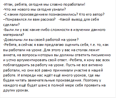 -Итак, ребята, сегодня мы славно поработали!                                    -Что же нового мы сегодня узнали?                                                                   -С каким произведением познакомились? Кто его автор?                            –Понравился ли вам рассказ?   -Какой вывод для себя сделали?                                                                                                                   -Были ли у вас какие-либо сложности в изучении данного материала?                                                                                                              -Довольны ли вы своей работой на уроке?                                                    -Ребята, а сейчас я вам предлагаю оценить себя, т.е. то, как вы работали на уроке. Для этого у вас на столах лежит анкета, на вопросы которых вы должны ответить письменно и устно аргументировать свой ответ. -Ребята, я хочу вас всех поблагодарить за работу на уроке. Пусть не все активно работали, но они всё равно принимали участие в нашей работе. И впереди нас ждёт ещё много уроков, где мы будем читать замечательные произведения. Поэтому у каждого ещё будет шанс в полной мере себя проявить на других уроках.                                                                                                  