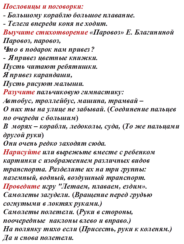 Пословицы и поговорки:
- Большому кораблю большое плавание. 
- Телега впереди коня не ходит. 
Выучите стихотворение «Паровоз» Е. Благининой 
Паровоз, паровоз, 
Что в подарок нам привез? 
- Я привез цветные книжки. 
Пусть читают ребятишки. 
Я привез карандаши, 
Пусть рисуют малыши. 
Разучите пальчиковую гимнастику: 
Автобус, троллейбус, машина, трамвай – 
О них ты на улице не забывай. (Соединение пальцев по очереди с большим)
В  морях – корабли, ледоколы, суда, (То же пальцами другой руки)
Они очень редко заходят сюда.
Нарисуйте или вырежьте вместе с ребенком картинки с изображением различных видов транспорта. Разделите их на три группы: наземный, водный, воздушный транспорт.
Проведите игру "Летаем, плаваем, ездим».  
Самолеты загудели. (Вращение перед грудью согнутыми в локтях руками.)     
Самолеты полетели. (Руки в стороны, поочередные  наклоны влево и вправо.)
На полянку тихо если (Присесть, руки к коленям.)
Да и снова полетели. 
