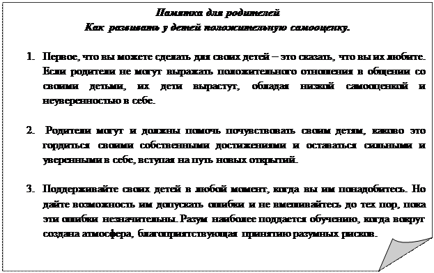 Загнутый угол: Памятка для родителей
Как  развивать у детей положительную самооценку.

1.	Первое, что вы можете сделать для своих детей – это сказать, что вы их любите. Если родители не могут выражать положительного отношения в общении со своими детьми, их дети вырастут, обладая низкой самооценкой и неуверенностью в себе.

2.	 Родители могут и должны помочь почувствовать своим детям, каково это гордиться своими собственными достижениями и оставаться сильными и уверенными в себе, вступая на путь новых открытий. 

3.	Поддерживайте своих детей в любой момент, когда вы им понадобитесь. Но дайте возможность им допускать ошибки и не вмешивайтесь до тех пор, пока эти ошибки незначительны. Разум наиболее поддается обучению, когда вокруг создана атмосфера, благоприятствующая принятию разумных рисков.

