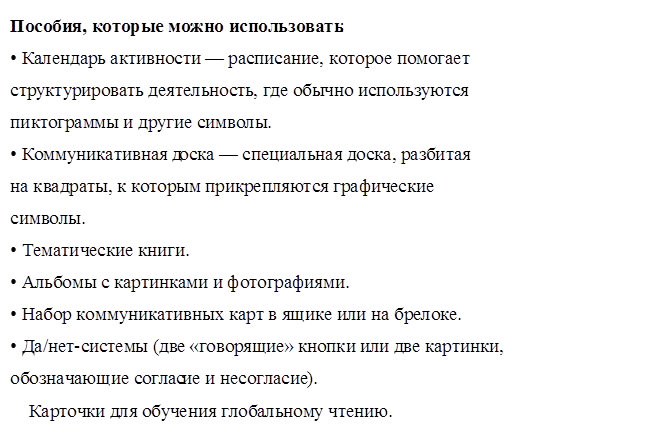 Пособия, которые можно использовать: 
• Календарь активности — расписание, которое помогает 
структурировать деятельность, где обычно используются 
пиктограммы и другие символы. 
• Коммуникативная доска — специальная доска, разбитая 
на квадраты, к которым прикрепляются графические 
символы. 
• Тематические книги. 
• Альбомы с картинками и фотографиями. 
• Набор коммуникативных карт в ящике или на брелоке. 
• Да/нет-системы (две «говорящие» кнопки или две картинки, 
обозначающие согласие и несогласие).
    Карточки для обучения глобальному чтению.
