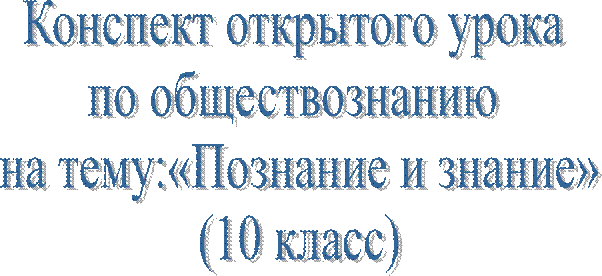 Конспект открытого урока 
по обществознанию 
на тему:«Познание и знание»
(10 класс)
