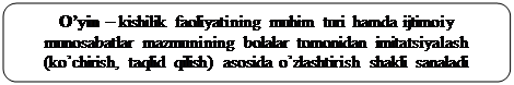 Скругленный прямоугольник: O’yin – kishilik faoliyatining muhim turi hamda ijtimoiy 
munosabatlar mazmunining bolalar tomonidan imitatsiyalash 
(ko’chirish, taqlid qilish) asosida o’zlashtirish shakli sanaladi
