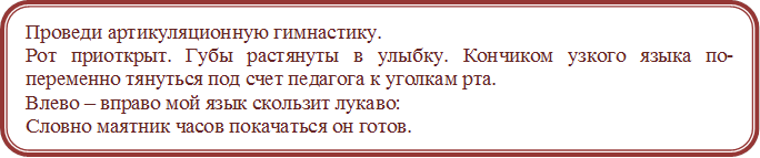 Проведи артикуляционную гимнастику.
Рот приоткрыт. Губы растянуты в улыбку. Кончиком узкого языка по-переменно тянуться под счет педагога к уголкам рта.
Влево – вправо мой язык скользит лукаво:
Словно маятник часов покачаться он готов.
