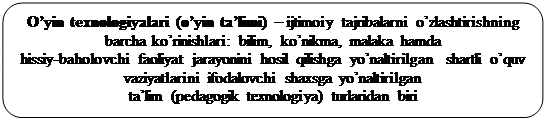 Скругленный прямоугольник: O’yin texnologiyalari (o’yin ta’limi) – ijtimoiy tajribalarni o’zlashtirishning barcha ko’rinishlari: bilim, ko’nikma, malaka hamda 
hissiy-baholovchi faoliyat jarayonini hosil qilishga yo’naltirilgan  shartli o’quv vaziyatlarini ifodalovchi shaxsga yo’naltirilgan 
ta’lim (pedagogik texnologiya) turlaridan biri 
