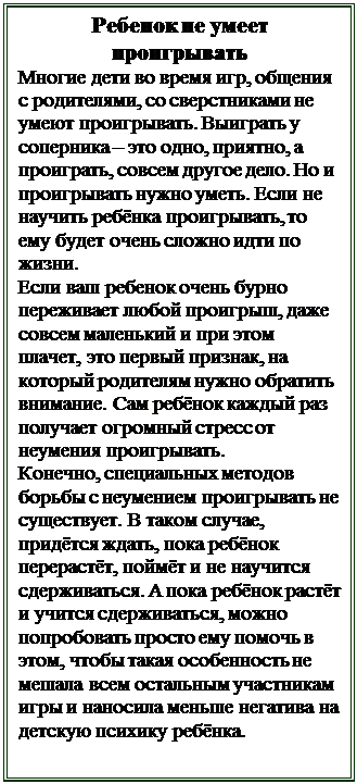 Надпись: Ребенок не умеет проигрывать
Многие дети во время игр, общения с родителями, со сверстниками не умеют проигрывать. Выиграть у соперника – это одно, приятно, а проиграть, совсем другое дело. Но и проигрывать нужно уметь. Если не научить ребёнка проигрывать, то ему будет очень сложно идти по жизни. 
Если ваш ребенок очень бурно переживает любой проигрыш, даже совсем маленький и при этом плачет, это первый признак, на который родителям нужно обратить внимание. Сам ребёнок каждый раз получает огромный стресс от неумения проигрывать. 
Конечно, специальных методов борьбы с неумением проигрывать не существует. В таком случае, придётся ждать, пока ребёнок перерастёт, поймёт и не научится сдерживаться. А пока ребёнок растёт и учится сдерживаться, можно попробовать просто ему помочь в этом, чтобы такая особенность не мешала всем остальным участникам игры и наносила меньше негатива на детскую психику ребёнка. 


