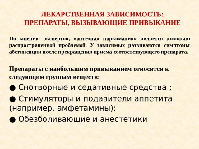 ЛЕКАРСТВЕННАЯ ЗАВИСИМОСТЬ: ПРЕПАРАТЫ, ВЫЗЫВАЮЩИЕ ПРИВЫКАНИЕ По мнению экспертов, «аптечная наркомания» является довольно распространенной проблемой. У зависимых развиваются симптомы абстиненции после прекращения приема соответствующего препарата.  Препараты с наибольшим привыканием относятся к следующим группам веществ: ● Снотворные и седативные средства ; ● Стимуляторы и подавители аппетита (например, амфетамины); ● Обезболивающие и анестетики 