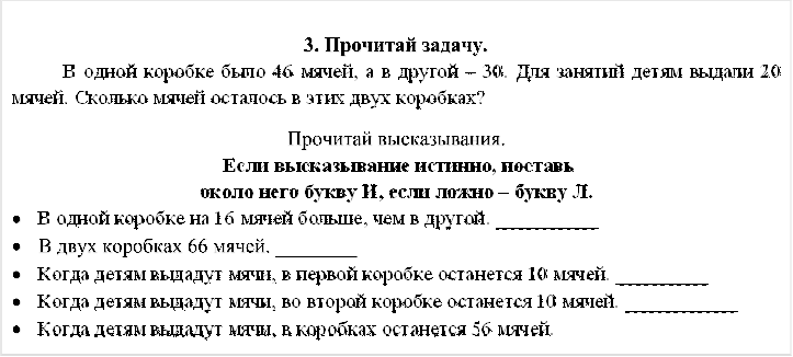 3. Прочитай задачу. 
	В одной коробке было 46 мячей, а в другой – 30. Для занятий детям выдали 20 мячей. Сколько мячей осталось в этих двух коробках?

Прочитай высказывания.
 Если высказывание истинно, поставь
около него букву И, если ложно – букву Л.
•	В одной коробке на 16 мячей больше, чем в другой. __________
•	В двух коробках 66 мячей. ________
•	Когда детям выдадут мячи, в первой коробке останется 10 мячей. _________
•	Когда детям выдадут мячи, во второй коробке останется 10 мячей. ___________
•	Когда детям выдадут мячи, в коробках останется 56 мячей.



