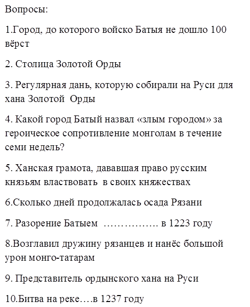 Вопросы:
1.Город, до которого войско Батыя не дошло 100 вёрст
2. Столица Золотой Орды
3. Регулярная дань, которую собирали на Руси для хана Золотой  Орды 
4. Какой город Батый назвал «злым городом» за героическое сопротивление монголам в течение семи недель?
5. Ханская грамота, дававшая право русским князьям властвовать  в своих княжествах
6.Сколько дней продолжалась осада Рязани
7. Разорение Батыем  ……………. в 1223 году
8.Возглавил дружину рязанцев и нанёс большой урон монго-татарам
9. Представитель ордынского хана на Руси
10.Битва на реке….в 1237 году
