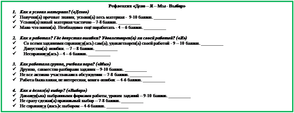 Надпись: Рефлексия «Дело – Я – Мы - Выбор»
1.	Как я усвоил материал? («Дело»)
ü	Получил(а) прочные знания, усвоил(а) весь материал -  9-10 баллов. _________
ü	Усвоил(а) новый материал частично – 7-8 баллов. _________
ü	Мало что понял(а). Необходимо ещё поработать - 4 – 6 баллов. _________

2.	Как я работал? Где допустил ошибки? Удовлетворен(а) ли своей работой? («Я»)
ü	Со всеми заданиями справился(ась) сам(а), удовлетворен(а) своей работой - 9 – 10 баллов. _________
ü	Допустил(а) ошибки. – 7 – 8 баллов. _________
ü	Несправился(ась) – 4 – 6 баллов. _________

3.	Как работала группа, учебная пара? («Мы»)
ü	Дружно, совместно разбирали задания – 9-10 баллов. _________
ü	Не все активно участвовали в обсуждении – 7-8 баллов. _________
ü	Работа была вялая, не интересная, много ошибок – 4-6 баллов. _________

4.	Как я делал(а) выбор? («Выбор»)
ü	Доволен(ьна) выбранными формами работы, уровня заданий – 9-10 баллов. _________
ü	Не сразу сделал(а) правильный выбор – 7-8 баллов. _________
ü	Не справился (лась)с выбором – 4-6 баллов. _________

