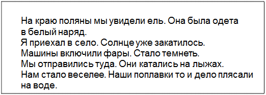 Text Box: На краю поляны мы увидели ель. Она была одета
в белый наряд.
Я приехал в село. Солнце уже закатилось.
Машины включили фары. Стало темнеть.
Мы отправились туда. Они катались на лыжах.
Нам стало веселее. Наши поплавки то и дело плясали
на воде.
