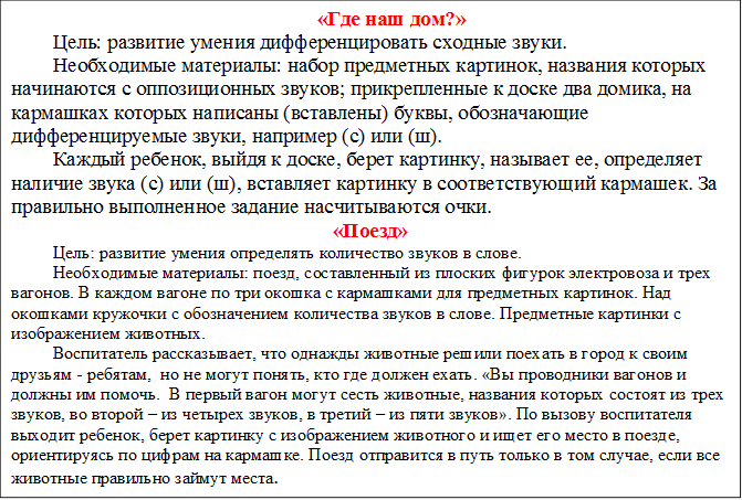 «Где наш дом?»
Цель: развитие умения дифференцировать сходные звуки.
Необходимые материалы: набор предметных картинок, названия которых начинаются с оппозиционных звуков; прикрепленные к доске два домика, на кармашках которых написаны (вставлены) буквы, обозначающие дифференцируемые звуки, например (с) или (ш).
Каждый ребенок, выйдя к доске, берет картинку, называет ее, определяет наличие звука (с) или (ш), вставляет картинку в соответствующий кармашек. За правильно выполненное задание насчитываются очки. 
«Поезд»
Цель: развитие умения определять количество звуков в слове.
Необходимые материалы: поезд, составленный из плоских фигурок электровоза и трех вагонов. В каждом вагоне по три окошка с кармашками для предметных картинок. Над окошками кружочки с обозначением количества звуков в слове. Предметные картинки с изображением животных.
Воспитатель рассказывает, что однажды животные решили поехать в город к своим друзьям - ребятам,  но не могут понять, кто где должен ехать. «Вы проводники вагонов и должны им помочь.  В первый вагон могут сесть животные, названия которых состоят из трех звуков, во второй – из четырех звуков, в третий – из пяти звуков». По вызову воспитателя выходит ребенок, берет картинку с изображением животного и ищет его место в поезде, ориентируясь по цифрам на кармашке. Поезд отправится в путь только в том случае, если все животные правильно займут места.

