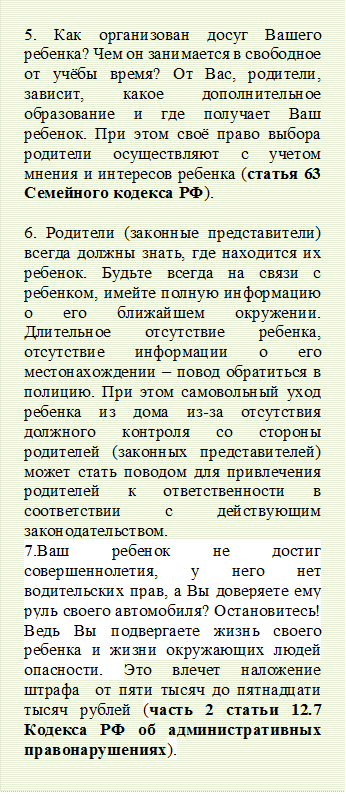 5. Как организован досуг Вашего ребенка? Чем он занимается в свободное от учёбы время? От Вас, родители, зависит, какое дополнительное образование и где получает Ваш ребенок. При этом своё право выбора родители осуществляют с учетом мнения и интересов ребенка (статья 63 Семейного кодекса РФ).

6. Родители (законные представители) всегда должны знать, где находится их ребенок. Будьте всегда на связи с ребенком, имейте полную информацию о его ближайшем окружении. Длительное отсутствие ребенка, отсутствие информации о его местонахождении – повод обратиться в полицию. При этом самовольный уход ребенка из дома из-за отсутствия должного контроля со стороны родителей (законных представителей) может стать поводом для привлечения родителей к ответственности в соответствии с действующим законодательством.
7.Ваш ребенок не достиг совершеннолетия, у него нет водительских прав, а Вы доверяете ему руль своего автомобиля? Остановитесь! Ведь Вы подвергаете жизнь своего ребенка и жизни окружающих людей опасности. Это влечет наложение штрафа  от пяти тысяч до пятнадцати тысяч рублей (часть 2 статьи 12.7 Кодекса РФ об административных правонарушениях).

 - Описание: Narrow horizontal