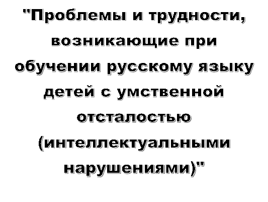 "Проблемы и трудности,
возникающие при обучении русскому языку
детей с умственной отсталостью
(интеллектуальными нарушениями)"




