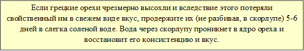 Если грецкие орехи чрезмерно высохли и вследствие этого потеряли свойственный им в свежем виде вкус, продержите их (не разбивая, в скорлупе) 5-6 дней в слегка соленой воде. Вода через скорлупу проникнет в ядро ореха и восстановит его консистенцию и вкус.

