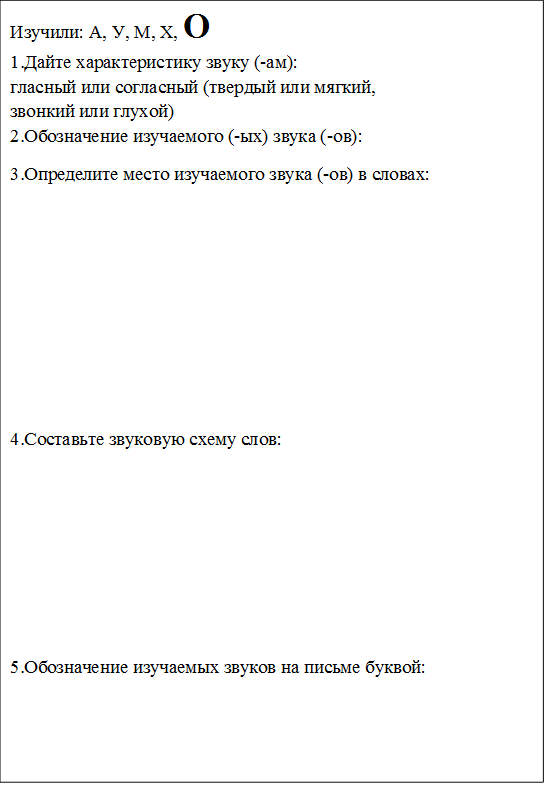 Изучили: А, У, М, Х, О
1.Дайте характеристику звуку (-ам): 
гласный или согласный (твердый или мягкий, 
звонкий или глухой)
2.Обозначение изучаемого (-ых) звука (-ов): 
3.Определите место изучаемого звука (-ов) в словах:






4.Составьте звуковую схему слов:





5.Обозначение изучаемых звуков на письме буквой: 


