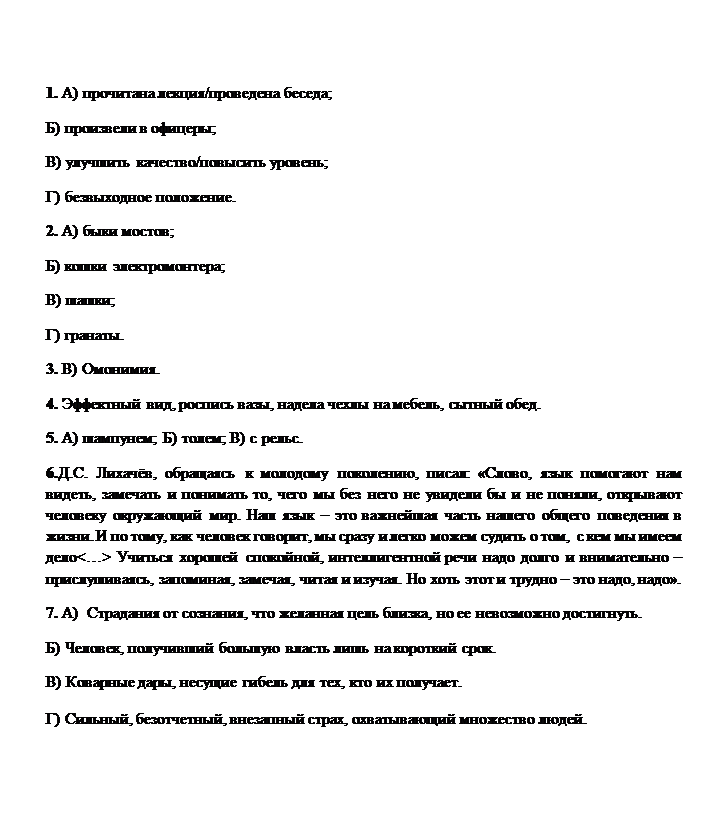 Надпись: 1. А) прочитана лекция/проведена беседа;  
Б) произвели в офицеры; 
В) улучшить качество/повысить уровень; 
Г) безвыходное положение. 
2. А) быки мостов; 
Б) кошки электромонтера; 
В) шашки; 
Г) гранаты. 
3. В) Омонимия. 
4. Эффектный вид, роспись вазы, надела чехлы на мебель, сытный обед. 
5. А) шампунем; Б) толем; В) с рельс. 
6.Д.С. Лихачёв, обращаясь к молодому поколению, писал: «Слово, язык помогают нам видеть, замечать и понимать то, чего мы без него не увидели бы и не поняли, открывают человеку окружающий мир. Наш язык – это важнейшая часть нашего общего поведения в жизни. И по тому, как человек говорит, мы сразу и легко можем судить о том,  с кем мы имеем дело<…> Учиться хорошей спокойной, интеллигентной речи надо долго и внимательно – прислушиваясь, запоминая, замечая, читая и изучая. Но хоть этот и трудно – это надо, надо». 
7. А)  Страдания от сознания, что желанная цель близка, но ее невозможно достигнуть. 
Б) Человек, получивший большую власть лишь на короткий срок. 
В) Коварные дары, несущие гибель для тех, кто их получает. 
Г) Сильный, безотчетный, внезапный страх, охватывающий множество людей.
