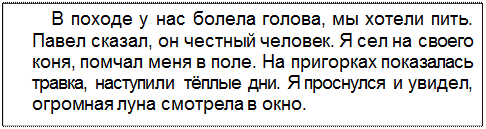 Text Box: В походе у нас болела голова, мы хотели пить. Павел сказал, он честный человек. Я сел на своего коня, помчал меня в поле. На пригорках показалась травка, наступили тёплые дни. Я проснулся и увидел, огромная луна смотрела в окно.