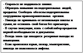 Надпись: - Стараться не поддаваться панике.
- Обращать внимание на подозрительных людей, предметы. Сообщать обо всем подозрительном сотрудникам правоохранительных органов.
- Никогда не принимать от незнакомцев пакеты и сумки, не оставлять свой багаж без присмотра.
- В случае эвакуации, взять с собой набор предметов первой необходимости и документы.
- Всегда знать где находятся резервные выходы из помещения.
- Если произошел взрыв, пожар, землетрясение, никогда не пользоваться лифтом.

