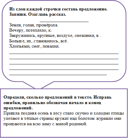 Из слов каждой строчки составь предложение. Запиши. Озаглавь рассказ.
_____________________
Земля, голая, промёрзла.
Вечеру, потеплело, к.
Закружились, крупные, воздухе, снежинки, в .
Больше, их, становилось, всё.
Хлопьями, снег, повалил.
______________________________________________________________________________________________________________________________________________________________________________________________________________________________________

,Определи, сколько предложений в тексте. Исправь ошибки, правильно обозначая начало и конец предложений.
Пришла поздняя осень в лесу стало скучно и холодно птицы улетают в тёплые страны кружат над болотом журавли они прощаются на всю зиму с милой родиной.

