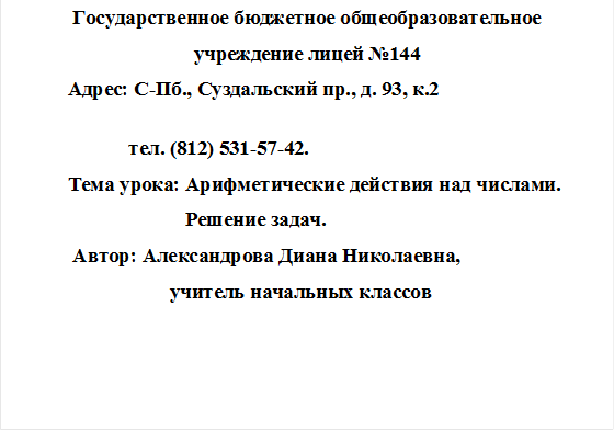 Государственное бюджетное общеобразовательное
учреждение лицей №144
           Адрес: С-Пб., Суздальский пр., д. 93, к.2
                    
                       тел. (812) 531-57-42.
           Тема урока: Арифметические действия над числами. 
                                  Решение задач.
            Автор: Александрова Диана Николаевна, 
                               учитель начальных классов
                        

            


