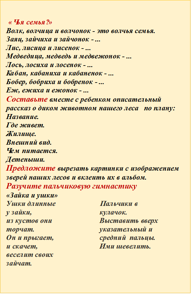  «Чья семья?»  
Волк, волчица и волчонок - это волчья семья.
Заяц, зайчиха и зайчонок - ...
Лис, лисица и лисенок - ...
Медведица, медведь и медвежонок - ...
Лось, лосиха и лосенок - ...
Кабан, кабаниха и кабаненок - ...
Бобер, бобриха и бобренок - ...
Еж, ежиха и ежонок - ...
Составьте вместе с ребенком описательный 
рассказ о диком животном нашего леса   по плану:
Название.
Где живет.
Жилище.
Внешний вид.
Чем питается.
Детеныши.
Предложите вырезать картинки с изображением зверей наших лесов и вклеить их в альбом.
Разучите пальчиковую гимнастику 
«Зайка и ушки»
Ушки длинные у зайки, 
из кустов они торчат.
Он и прыгает, и скачет, веселит своих зайчат.	     Пальчики в кулачок. Выставить вверх указательный и средний  пальцы. Ими шевелить.

