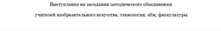 Выступление на заседании методического объединения
 учителей изобразительного искусства, технологии, обж, физкультуры

