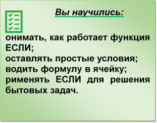 Вы научились:

o	понимать, как работает функция ЕСЛИ;
o	составлять простые условия;
o	вводить формулу в ячейку;
o	применять ЕСЛИ для решения бытовых задач.
,Контрольный список