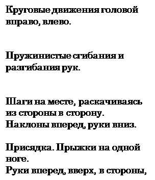 Надпись: Круговые движения головой вправо, влево.


Пружинистые сгибания и разгибания рук.


Шаги на месте, раскачиваясь из стороны в сторону.
Наклоны вперед, руки вниз.

Присядка. Прыжки на одной ноге.
Руки вперед, вверх, в стороны, вниз

