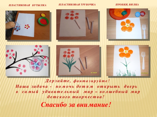 ПРОБКИ, ВИЛКА ПЛАСТИКОВАЯ ТРУБОЧКА Пластиковая бутылка Наша задача - помочь детям открыть дверь  в самый удивительный мир – волшебный мир детского творчества!    Дерзайте , фантазируйте!   Спасибо за внимание!