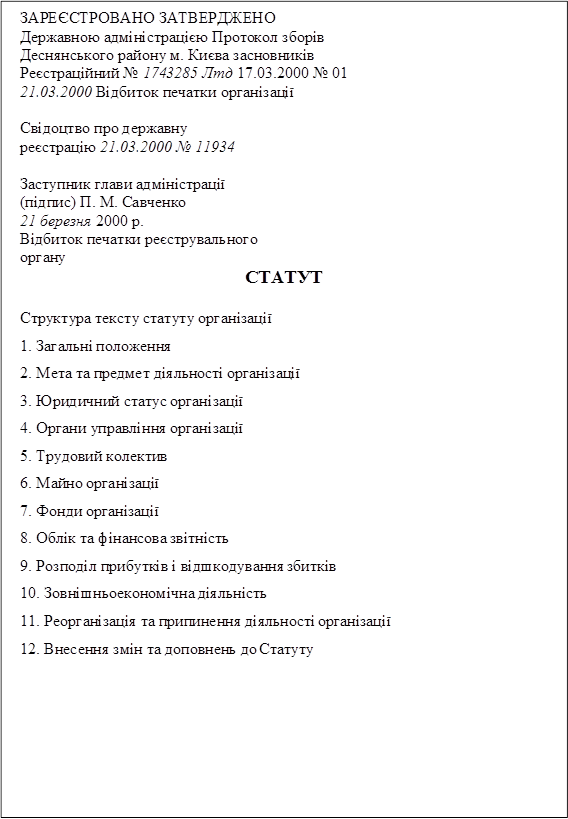 ЗАРЕЄСТРОВАНО ЗАТВЕРДЖЕНО
Державною адміністрацією Протокол зборів Деснянського району м. Києва засновників Реєстраційний № 1743285 Лтд 17.03.2000 № 01 21.03.2000 Відбиток печатки організації

Свідоцтво про державну реєстрацію 21.03.2000 № 11934

Заступник глави адміністрації (підпис) П. М. Савченко
21 березня 2000 р.
Відбиток печатки реєструвального органу
СТАТУТ

Структура тексту статуту організації
1.	Загальні положення
2.	Мета та предмет діяльності організації
3.	Юридичний статус організації
4.	Органи управління організації
5.	Трудовий колектив
6.	Майно організації
7.	Фонди організації
8.	Облік та фінансова звітність
9.	Розподіл прибутків і відшкодування збитків
10.	Зовнішньоекономічна діяльність
11.	Реорганізація та припинення діяльності організації
12.	Внесення змін та доповнень до Статуту

