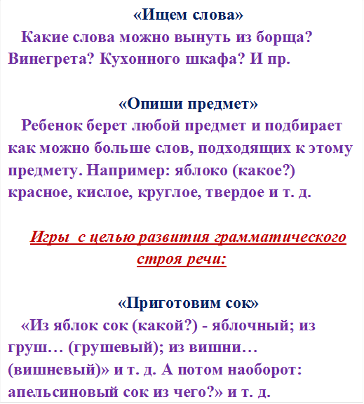 «Ищем слова»
Какие слова можно вынуть из борща? Винегрета? Кухонного шкафа? И пр.

«Опиши предмет»
Ребенок берет любой предмет и подбирает как можно больше слов, подходящих к этому предмету. Например: яблоко (какое?) красное, кислое, круглое, твердое и т. д.

Игры  с целью развития грамматического строя речи:

«Приготовим сок»
«Из яблок сок (какой?) - яблочный; из груш… (грушевый); из вишни… (вишневый)» и т. д. А потом наоборот: апельсиновый сок из чего?» и т. д.

