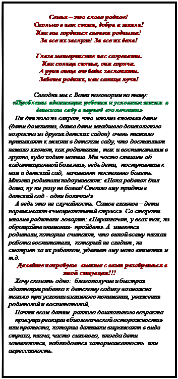 Надпись:    Семья – это слово родное!
Сколько в нем света, добра и тепла!
Как мы гордимся своими родными!
За все их заслуги! За все их дела!

Глаза материнские нас согревают.
Как солнца сиянье, они горячи.
А руки отца от беды заслоняют.
Забота родных, как солнца лучи!

Сегодня мы с Вами поговорим на тему:
«Проблемы адаптации ребенка к условиям жизни в детском саду в период его лечения»
Ни для кого не секрет, что многие «новые» дети (дети домашние, даже дети младшего дошкольного возраста из других детских садов)  очень тяжело привыкают к жизни в детском саду, что доставляет немало хлопот, как родителям , так и воспитателям в группе, куда ходит малыш. Мы часто слышим об «адаптационной болезни», ведь дети,  поступившие к нам в детский сад,  начинают постоянно болеть. Многие родители недоумевают: «Пока ребенок был дома, ну ни разу не болел! Стоило ему придти в детский сад - одни болячки!» 
А ведь это не случайность. Самое главное – дети переживают «эмоциональный стресс». Со стороны многие родители  говорят: «Переплачет, у всех так, не обращайте внимания- пройдет». А  имеются  родители, которые считают, что виной всему плохая работа воспитателя,  который не следит , не смотрит за их ребенком, уделяет ему мало внимания и т.д. 
Давайте попробуем  вместе с вами разобраться в этой ситуации!!!
Хочу сказать одно:  благополучие и быстрая адаптация ребенка к детскому садику возможна только при условии взаимного понимания, уважения  родителей и воспитателей, . 
Почти всем детям  раннего дошкольного возраста
присущи реакции «биологической осторожности» или протеста, которые детишки выражают в виде страха, плача, часто сильного,  иногда дети замыкаются, наблюдается заторможенность  или агрессивность. 
