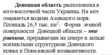 Донецкая область расположена в юго-восточной части Украины. На юге омывается водами Азовского моря. Площадь 26,5 тыс. км2.   Форма  земной поверхности  Донецкой области – это равнина, прерываемая на севере и западе волнистыми структурами Донецкого кряжа и Приазовской возвышенности.

