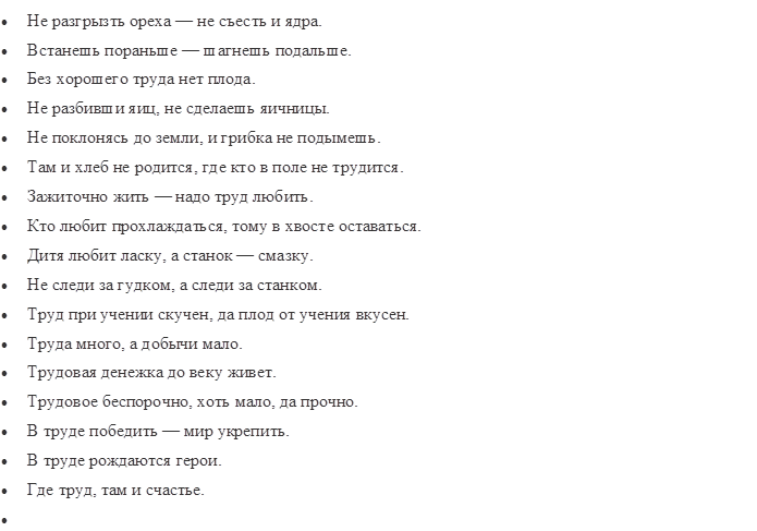 •	Не разгрызть ореха — не съесть и ядра.
•	Встанешь пораньше — шагнешь подальше.
•	Без хорошего труда нет плода.
•	Не разбивши яиц, не сделаешь яичницы.
•	Не поклонясь до земли, и грибка не подымешь.
•	Там и хлеб не родится, где кто в поле не трудится.
•	Зажиточно жить — надо труд любить.
•	Кто любит прохлаждаться, тому в хвосте оставаться.
•	Дитя любит ласку, а станок — смазку.
•	Не следи за гудком, а следи за станком.
•	Труд при учении скучен, да плод от учения вкусен.
•	Труда много, а добычи мало.
•	Трудовая денежка до веку живет.
•	Трудовое беспорочно, хоть мало, да прочно.
•	В труде победить — мир укрепить.
•	В труде рождаются герои.
•	Где труд, там и счастье.
•	

