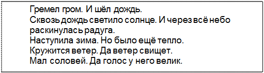 Text Box: Гремел гром. И шёл дождь.
Сквозь дождь светило солнце. И через всё небо
раскинулась радуга.
Наступила зима. Но было ещё тепло.
Кружится ветер. Да ветер свищет.
Мал соловей. Да голос у него велик.
