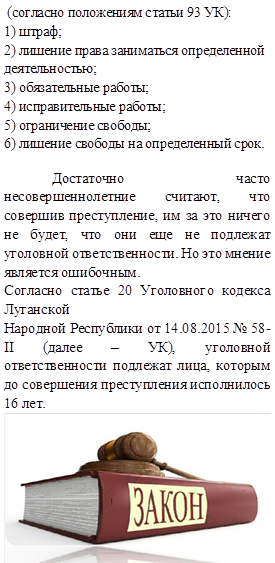  (согласно положениям статьи 93 УК):
1) штраф;
2) лишение права заниматься определенной
деятельностью;
3) обязательные работы;
4) исправительные работы;
5) ограничение свободы;
6) лишение свободы на определенный срок.
  	Достаточно часто несовершеннолетние считают, что совершив преступление, им за это ничего не будет, что они еще не подлежат уголовной ответственности. Но это мнение является ошибочным.
Согласно статье 20 Уголовного кодекса Луганской
Народной Республики от 14.08.2015 № 58-II (далее – УК), уголовной ответственности подлежат лица, которым до совершения преступления исполнилось 16 лет.
 
