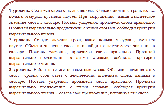 1 уровень. Соотнеси слова с их значением.  Сольдо, дюжина, грош, вальс, полька, мазурка, пустился наутек. При затруднении  найди лексическое значение слова в словаре. Поставь ударения, произнеси слова правильно. Прочитай выразительно предложение с этими словами, соблюдая критерии выразительного чтения.
2 уровень. Сольдо, дюжина, грош, вальс, полька, мазурка , пустился наутек. Объясни значение слов  или найди их лексическое значение в словаре. Поставь ударения, произнеси слова правильно. Прочитай выразительно предложение с этими словами, соблюдая критерии выразительного чтения.
3 уровень. Найди в тексте неизвестные слова. Объясни значение этих  слов,  сравни свой ответ с лексическим значением слова, данным в словаре. Поставь ударения, произнеси слова правильно. Прочитай выразительно предложение с этими словами, соблюдая критерии выразительного чтения. Составь свое предложение, используя эти слова.

