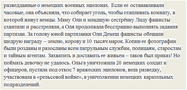 Надпись: разведданные о немецких военных эшелонах. Если ее останавливали часовые, она объясняла, что собирает уголь, чтобы отапливать комнату, в которой живут немцы. Маму Оли и младшую сестрёнку Лиду фашисты схватили и расстреляли, а Оля продолжала бесстрашно выполнять задания партизан. За голову юной партизанки Оли Демеш фашисты обещали щедрую награду – землю, корову и 10 тысяч марок. Копии ее фотографии были розданы и разосланы всем патрульным службам, полицаям, старостам и тайным агентам. Захватить и доставить ее живьем – таков был приказ! Но поймать девочку не удалось. Ольга уничтожила 20 немецких солдат и офицеров, пустила под откос 7 вражеских эшелонов, вела разведку, участвовала в «рельсовой войне», в уничтожении немецких карательных подразделений.

