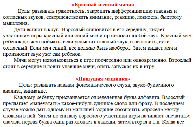 «Красный и синий мячи»
   Цель: развивать грамотность, закрепить дифференциацию гласных и согласных звуков, совершенствовать внимание, реакцию, ловкость, быстроту мышления.
Дети встают в круг.  Взрослый становится в его середину, кидает участникам игры красный или синий мяч и произносит любой звук. Красный мяч ребенок должен поймать, если услышит гласный звук, и не ловить, если согласный. Если мяч синий, все должно быть наоборот. Затем кидает мяч и произносит звук уже сам ребенок.
Мячи могут использоваться в игре поочередно или одновременно. Взрослый стоит в середине и ловит упавшие мячи, опять запуская их в игру. 

«Пишущая машинка»
    Цель: развивать навыки фонематического слуха, звуко-буквенного анализа, внимание.
Каждому ребенку присваивается определенная буква алфавита. Взрослый предлагает «напечатать» какое-нибудь длинное слово или фразу. В последнем случае можно дать одному из малышей задание обозначать «пробел» между словами в ней. Затем по сигналу взрослого участники игры начинают «печатать»: сначала первая буква один раз хлопает в ладоши, затем вторая и т.д. Когда все «напечатано,  хлопают все участники игры. Начинайте игру с простых слов, постепенно вводя все более сложные.


