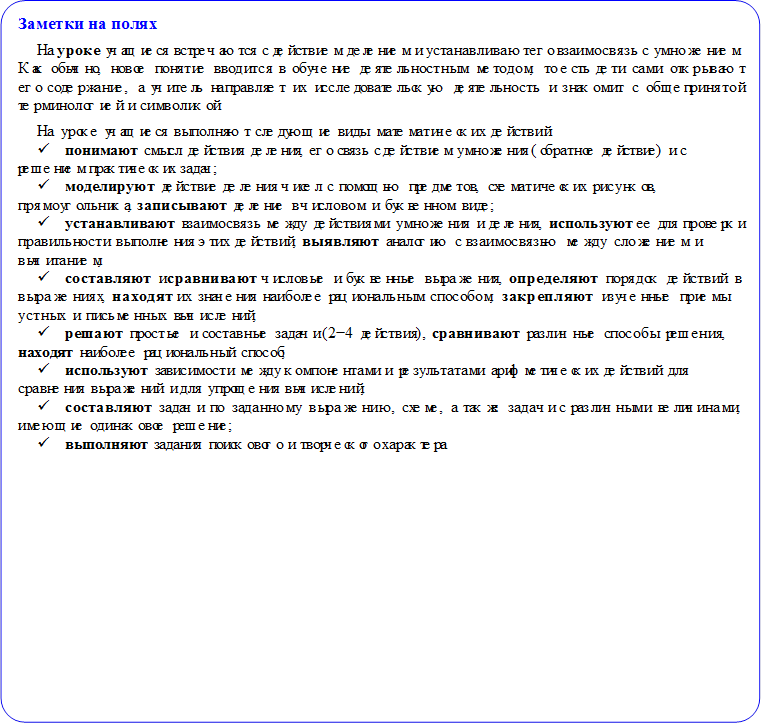 Заметки на полях
На уроке учащиеся встречаются с действием делением и устанавливают его взаимосвязь с умножением. Как обычно, новое понятие вводится в обучение деятельностным методом, то есть дети сами открывают его содержание, а учитель направляет их исследовательскую деятельность и знакомит с общепринятой терминологией и символикой.
На уроке учащиеся выполняют следующие виды математических действий:
ü	понимают смысл действия деления, его связь с действием умножения (обратное действие) и с решением практических задач;
ü	моделируют действие деления чисел с помощью предметов, схематических рисунков, прямоугольника, записывают деление в числовом и буквенном виде;
ü	устанавливают взаимосвязь между действиями умножения и деления, используют ее для проверки правильности выполнения этих действий, выявляют аналогию с взаимосвязью между сложением и вычитанием;
ü	составляют и сравнивают числовые и буквенные выражения, определяют порядок действий в выражениях, находят их значения наиболее рациональным способом, закрепляют изученные приемы устных и письменных вычислений;
ü	решают простые и составные задачи (2−4 действия), сравнивают различные способы решения, находят наиболее рациональный способ;
ü	используют зависимости между компонентами и результатами арифметических действий для сравнения выражений и для упрощения вычислений;
ü	составляют задачи по заданному выражению, схеме, а также задачи с различными величинами, имеющие одинаковое решение;
ü	выполняют задания поискового и творческого характера.

