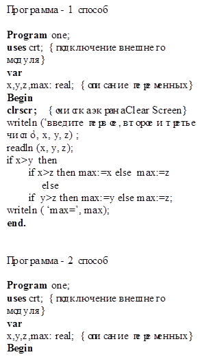 Программа - 1 способ

Program one;
uses crt;  {подключение внешнего модуля}
var 
x,y,z,max: real;  {описание переменных}
Begin
clrscr;    {очистка экрана Clear Screen}
writeln (‘введите первое, второе и третье число’, x, y, z) ;
readln (x, y, z);
if x>y  then  
        if x>z then max:=x else  max:=z
             else 
        if  y>z then max:=y else max:=z;
writeln ( ‘max=’, max);
end.


Программа - 2 способ

Program one;
uses crt;  {подключение внешнего модуля}
var 
x,y,z,max: real;  {описание переменных}
Begin
clrscr;    {очистка экрана Clear Screen}
writeln (‘введите первое, второе и третье число’, x, y, z) ;
readln (x, y, z);
if  (x>y) and (x>z)   then max:=x     else
      if  (y>x) and (y>z) then   max:=y else max:=z;
writeln ( ‘max=’, max);
end.

