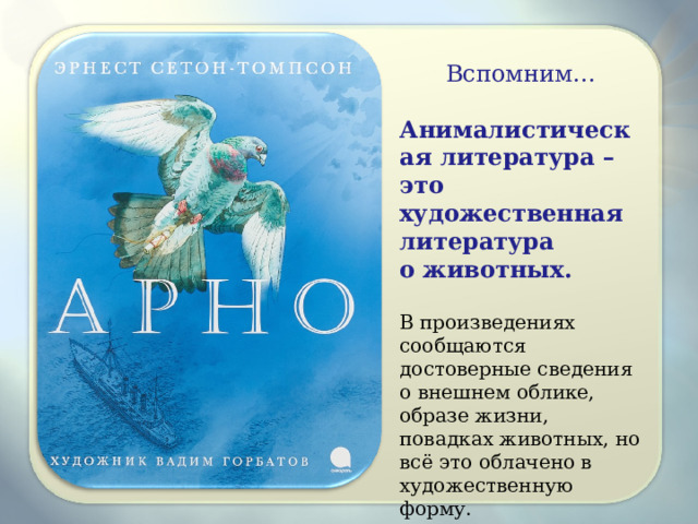 Вспомним… Анималистическая литература – это художественная литература о животных.  В произведениях сообщаются достоверные сведения о внешнем облике, образе жизни, повадках животных, но всё это облачено в художественную форму. 