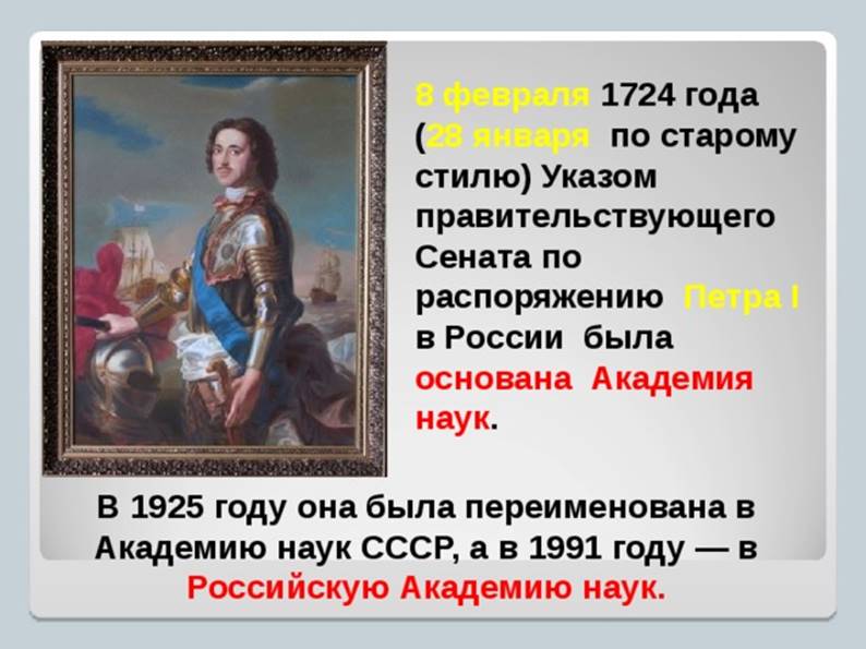 8 февраля 1724 года   ( 28 января по старому стилю) Указом правительствующего Сената по распоряжению Петра I  в России была  основана Академия наук . В 1925 году она была переименована в Академию наук СССР, а в 1991 году — в Российскую Академию наук.